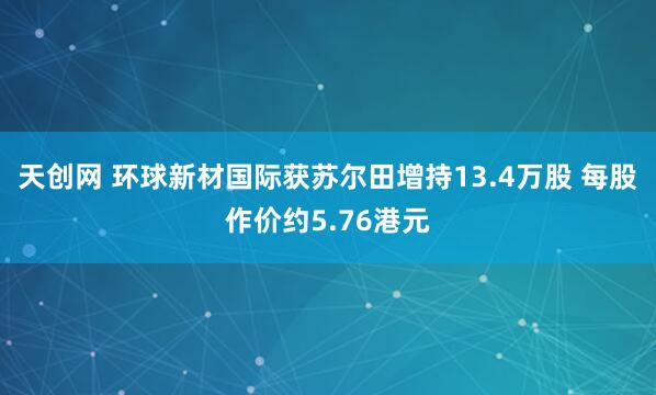 天创网 环球新材国际获苏尔田增持13.4万股 每股作价约5.76港元