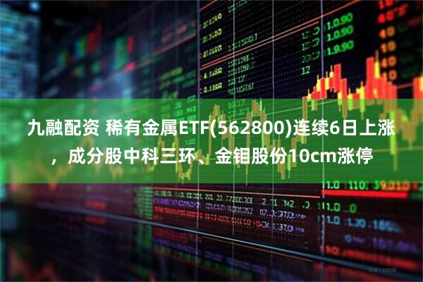 九融配资 稀有金属ETF(562800)连续6日上涨，成分股中科三环、金钼股份10cm涨停
